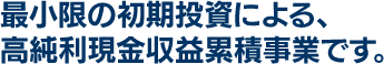 最小限の初期投資による、高純利現金収益累積事業です。